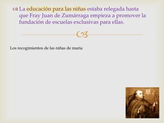  La educación para las niñas estaba relegada hasta
   que Fray Juan de Zumárraga empieza a promover la
   fundación de escuelas exclusivas para ellas.

                                   
Los recogimientos de las niñas de maria
 