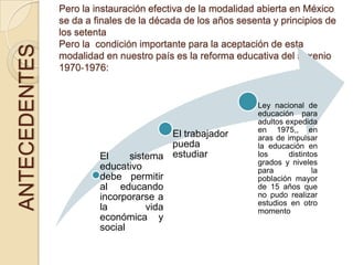 Pero la instauración efectiva de la modalidad abierta en México
               se da a finales de la década de los años sesenta y principios de
               los setenta
               Pero la condición importante para la aceptación de esta
ANTECEDENTES
               modalidad en nuestro país es la reforma educativa del sexenio
               1970‐1976:


                                                            Ley nacional de
                                                            educación para
                                                            adultos expedida
                                                            en 1975,, en
                                        El trabajador       aras de impulsar
                                        pueda               la educación en
                        El     sistema estudiar             los      distintos
                                                            grados y niveles
                        educativo                           para            la
                        debe permitir                       población mayor
                        al educando                         de 15 años que
                        incorporarse a                      no pudo realizar
                                                            estudios en otro
                        la         vida                     momento
                        económica y
                        social
 