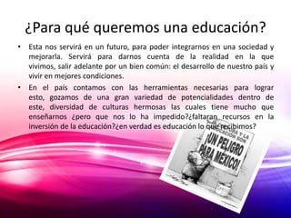 ¿Para qué queremos una educación?
• Esta nos servirá en un futuro, para poder integrarnos en una sociedad y
  mejorarla. Servirá para darnos cuenta de la realidad en la que
  vivimos, salir adelante por un bien común: el desarrollo de nuestro país y
  vivir en mejores condiciones.
• En el país contamos con las herramientas necesarias para lograr
  esto, gozamos de una gran variedad de potencialidades dentro de
  este, diversidad de culturas hermosas las cuales tiene mucho que
  enseñarnos ¿pero que nos lo ha impedido?¿faltaran recursos en la
  inversión de la educación?¿en verdad es educación lo que recibimos?
 