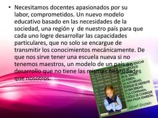 • Necesitamos docentes apasionados por su
  labor, comprometidos. Un nuevo modelo
  educativo basado en las necesidades de la
  sociedad, una región y de nuestro país para que
  cada uno logre desarrollar las capacidades
  particulares, que no solo se encargue de
  transmitir los conocimientos mecánicamente. De
  que nos sirve tener una escuela nueva si no
  tenemos maestros, un modelo de un país en
  desarrollo que no tiene las mismas necesidades
  que nosotros.
 