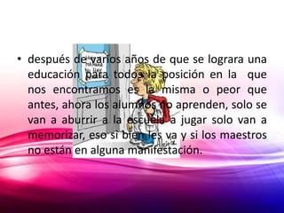 • después de varios años de que se lograra una
  educación para todos la posición en la que
  nos encontramos es la misma o peor que
  antes, ahora los alumnos no aprenden, solo se
  van a aburrir a la escuela a jugar solo van a
  memorizar, eso si bien les va y si los maestros
  no están en alguna manifestación.
 