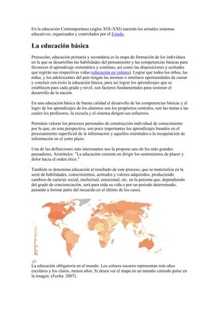 En la educación Contemporánea (siglos XIX-XXI) nacerán los actuales sistemas
educativos, organizados y controlados por el Estado.

La educación básica
Preescolar, educación primaria y secundaria es la etapa de formación de los individuos
en la que se desarrollan las habilidades del pensamiento y las competencias básicas para
favorecer el aprendizaje sistemático y continuo, así como las disposiciones y actitudes
que regirán sus respectivas vidas (educación en valores). Lograr que todos los niños, las
niñas, y los adolescentes del país tengan las mismas o similares oportunidades de cursar
y concluir con éxito la educación básica, para así lograr los aprendizajes que se
establecen para cada grado y nivel, son factores fundamentales para sostener el
desarrollo de la nación.

En una educación básica de buena calidad el desarrollo de las competencias básicas y el
logro de los aprendizajes de los alumnos son los propósitos centrales, son las metas a las
cuales los profesores, la escuela y el sistema dirigen sus esfuerzos.

Permiten valorar los procesos personales de construcción individual de conocimiento
por lo que, en esta perspectiva, son poco importantes los aprendizajes basados en el
procesamiento superficial de la información y aquellos orientados a la recuperación de
información en el corto plazo.

Una de las definiciones más interesantes nos la propone uno de los más grandes
pensadores, Aristóteles: "La educación consiste en dirigir los sentimientos de placer y
dolor hacia el orden ético."

También se denomina educación al resultado de este proceso, que se materializa en la
serie de habilidades, conocimientos, actitudes y valores adquiridos, produciendo
cambios de carácter social, intelectual, emocional, etc. en la persona que, dependiendo
del grado de concienciación, será para toda su vida o por un periodo determinado,
pasando a formar parte del recuerdo en el último de los casos.




La educación obligatoria en el mundo. Los colores oscuros representan más años
escolares y los claros, menos años. Si desea ver el mapa en un tamaño cómodo pulse en
la imagen. (Fecha: 2007).
 