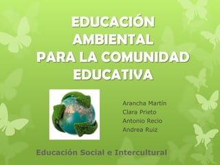EDUCACIÓN
    AMBIENTAL
PARA LA COMUNIDAD
    EDUCATIVA
                     Arancha Martín
                     Clara Prieto
                     Antonio Recio
                     Andrea Ruiz



Educación Social e Intercultural
 