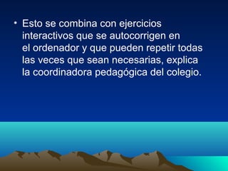 • Esto se combina con ejercicios
interactivos que se autocorrigen en
el ordenador y que pueden repetir todas
las veces que sean necesarias, explica
la coordinadora pedagógica del colegio.
 