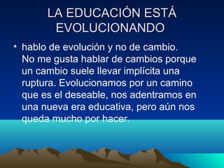 LA EDUCACIÓN ESTÁLA EDUCACIÓN ESTÁ
EVOLUCIONANDOEVOLUCIONANDO
• hablo de evolución y no de cambio.
No me gusta hablar de cambios porque
un cambio suele llevar implícita una
ruptura. Evolucionamos por un camino
que es el deseable, nos adentramos en
una nueva era educativa, pero aún nos
queda mucho por hacer.
 