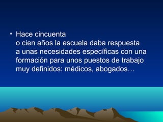 • Hace cincuenta
o cien años la escuela daba respuesta
a unas necesidades específicas con una
formación para unos puestos de trabajo
muy definidos: médicos, abogados…
 
