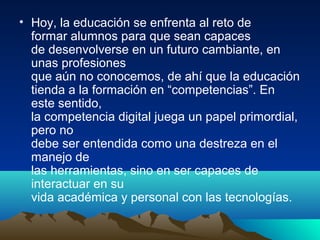 • Hoy, la educación se enfrenta al reto de
formar alumnos para que sean capaces
de desenvolverse en un futuro cambiante, en
unas profesiones
que aún no conocemos, de ahí que la educación
tienda a la formación en “competencias”. En
este sentido,
la competencia digital juega un papel primordial,
pero no
debe ser entendida como una destreza en el
manejo de
las herramientas, sino en ser capaces de
interactuar en su
vida académica y personal con las tecnologías.
 