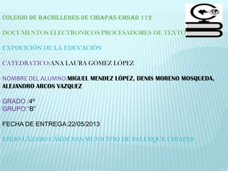 COLEGIO DE BACHILLERES DE CHIAPAS EMSAD 112
DOCUMENTOS ELECTRONICOS/PROCESADORES DE TEXTO
EXPOCICIÒN DE LA EDUCACIÒN
CATEDRATICO:ANA LAURA GÓMEZ LÓPEZ
NOMBRE DEL ALUMNO:MIGUEL MENDEZ LÓPEZ, DENIS MORENO MOSQUEDA,
ALEJANDRO ARCOS VAZQUEZ
GRADO :4º
GRUPO:”B”
FECHA DE ENTREGA:22/05/2013
EJIDO LÁZARO CÁRDENAS MUNICIPIO DE PALENQUE CHIAPAS
 