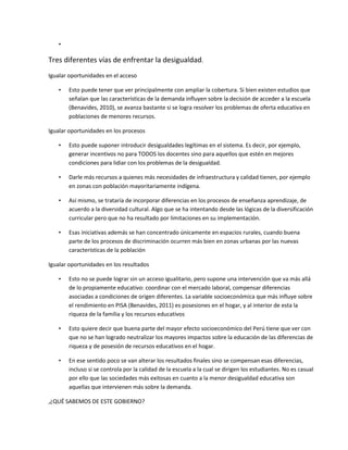 •
Tres diferentes vías de enfrentar la desigualdad.
Igualar oportunidades en el acceso
• Esto puede tener que ver principalmente con ampliar la cobertura. Si bien existen estudios que
señalan que las características de la demanda influyen sobre la decisión de acceder a la escuela
(Benavides, 2010), se avanza bastante si se logra resolver los problemas de oferta educativa en
poblaciones de menores recursos.
Igualar oportunidades en los procesos
• Esto puede suponer introducir desigualdades legítimas en el sistema. Es decir, por ejemplo,
generar incentivos no para TODOS los docentes sino para aquellos que estén en mejores
condiciones para lidiar con los problemas de la desigualdad.
• Darle más recursos a quienes más necesidades de infraestructura y calidad tienen, por ejemplo
en zonas con población mayoritariamente indígena.
• Así mismo, se trataría de incorporar diferencias en los procesos de enseñanza aprendizaje, de
acuerdo a la diversidad cultural. Algo que se ha intentando desde las lógicas de la diversificación
curricular pero que no ha resultado por limitaciones en su implementación.
• Esas iniciativas además se han concentrado únicamente en espacios rurales, cuando buena
parte de los procesos de discriminación ocurren más bien en zonas urbanas por las nuevas
características de la población
Igualar oportunidades en los resultados
• Esto no se puede lograr sin un acceso igualitario, pero supone una intervención que va más allá
de lo propiamente educativo: coordinar con el mercado laboral, compensar diferencias
asociadas a condiciones de origen diferentes. La variable socioeconómica que más influye sobre
el rendimiento en PISA (Benavides, 2011) es posesiones en el hogar, y al interior de esta la
riqueza de la familia y los recursos educativos
• Esto quiere decir que buena parte del mayor efecto socioeconómico del Perú tiene que ver con
que no se han logrado neutralizar los mayores impactos sobre la educación de las diferencias de
riqueza y de posesión de recursos educativos en el hogar.
• En ese sentido poco se van alterar los resultados finales sino se compensan esas diferencias,
incluso si se controla por la calidad de la escuela a la cual se dirigen los estudiantes. No es casual
por ello que las sociedades más exitosas en cuanto a la menor desigualdad educativa son
aquellas que intervienen más sobre la demanda.
,¿QUÉ SABEMOS DE ESTE GOBIERNO?
 