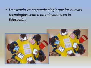 • La escuela ya no puede elegir que las nuevas
tecnologías sean o no relevantes en la
Educación.