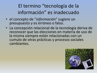 El termino “tecnología de la
información” es inadecuado
• el concepto de "información" sugiere un
presupuesto y es erróneo o falso.
• La concepción relacional de la tecnología deriva de
reconocer que las elecciones en materia de uso de
la misma siempre están relacionadas con un
cumulo de otras prácticas y procesos sociales
cambiantes.