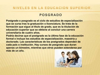 Postgrado o posgrado es el ciclo de estudios de especialización
que se cursa tras la graduación o licenciatura. Se trata de la
formación que sigue al título de grado, que es la titulación de
educación superior que se obtiene al concluir una carrera
universitaria de cuatro años.
Podría decirse que el postgrado es la última fase de la educación
formal e incluye los estudios de especialización, maestría y
doctorado. Las características de los postgrados dependen de
cada país o institución. Hay cursos de posgrado que duran
apenas un bimestre, mientras que otros pueden extenderse por
más de un año.
 