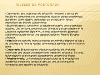 Diplomado: son programas de educación no formal o cursos de
estudio no conducente a la obtención de títulos ni grados académicos,
que tienen como objetivo profundizar y/o actualizar en temas
específicos del área de conocimiento.
Especialización: consiste en el estudio exhaustivo de una temática
acotada. Una persona puede estudiar Literatura y especializarse en la
Literatura Inglesa del Siglo XVIII, o tener conocimientos generales
sobre Historia pero cursar una especialización en Historia Europea
Medieval.
Maestría: se habla de maestría cuando un individuo dispone de arte y
de destreza a la hora de realizar determinada actividad o de enseñar un
tema
Doctorado: El doctorado es el grado académico de nivel más
importante que otorga una determinada institución educativa. En tanto,
quien dispone de este grado académico es denominado doctor
Postdoctorado: La investigación postdoctoral es la investigación
académica o científica llevada a cabo por una persona que ha
completado sus estudios de doctorado.
 