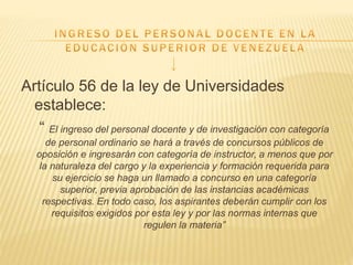 Artículo 56 de la ley de Universidades
establece:
“ El ingreso del personal docente y de investigación con categoría
de personal ordinario se hará a través de concursos públicos de
oposición e ingresarán con categoría de instructor, a menos que por
la naturaleza del cargo y la experiencia y formación requerida para
su ejercicio se haga un llamado a concurso en una categoría
superior, previa aprobación de las instancias académicas
respectivas. En todo caso, los aspirantes deberán cumplir con los
requisitos exigidos por esta ley y por las normas internas que
regulen la materia”
 