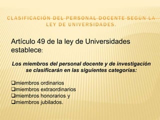 Artículo 49 de la ley de Universidades
establece:
Los miembros del personal docente y de investigación
se clasificarán en las siguientes categorías:
miembros ordinarios
miembros extraordinarios
miembros honorarios y
miembros jubilados.
 