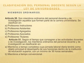Artículo 50. Son miembros ordinarios del personal docente y de
investigación aquellos que formen parte de la carrera universitaria. Se
clasifican en:
a) Profesores Instructores
b) Profesores Asistentes
c) Profesores Agregados
d) Profesores Asociados
e) Profesores Titulares
Artículo 51. Según el tiempo que consagren a las actividades docentes
o de investigación, los miembros ordinarios del personal docente y de
investigación se clasificarán en:
a) Miembros a tiempo completos cuya jornada laboral diaria tendrá como
objeto principal el desempeño de sus funciones dentro de la institución
de educación superior, con un mínimo de 36 horas semanales;
b) Miembros a tiempo convencional.
 