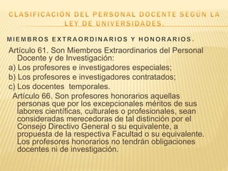 Artículo 61. Son Miembros Extraordinarios del Personal
Docente y de Investigación:
a) Los profesores e investigadores especiales;
b) Los profesores e investigadores contratados;
c) Los docentes temporales.
Artículo 66. Son profesores honorarios aquellas
personas que por los excepcionales méritos de sus
labores científicas, culturales o profesionales, sean
consideradas merecedoras de tal distinción por el
Consejo Directivo General o su equivalente, a
propuesta de la respectiva Facultad o su equivalente.
Los profesores honorarios no tendrán obligaciones
docentes ni de investigación.
 