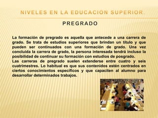 La formación de pregrado es aquella que antecede a una carrera de
grado. Se trata de estudios superiores que brindan un título y que
pueden ser continuados con una formación de grado. Una vez
concluida la carrera de grado, la persona interesada tendrá incluso la
posibilidad de continuar su formación con estudios de posgrado.
Las carreras de pregrado suelen extenderse entre cuatro y seis
cuatrimestres. Lo habitual es que sus contenidos estén centrados en
ciertos conocimientos específicos y que capaciten al alumno para
desarrollar determinados trabajos.
 