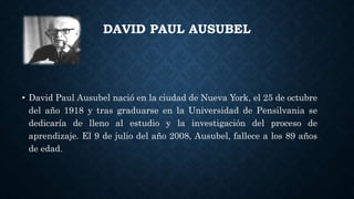DAVID PAUL AUSUBEL
• David Paul Ausubel nació en la ciudad de Nueva York, el 25 de octubre
del año 1918 y tras graduarse en la Universidad de Pensilvania se
dedicaría de lleno al estudio y la investigación del proceso de
aprendizaje. El 9 de julio del año 2008, Ausubel, fallece a los 89 años
de edad.
 