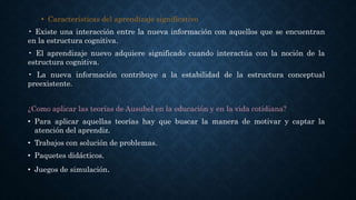 • Características del aprendizaje significativo
• Existe una interacción entre la nueva información con aquellos que se encuentran
en la estructura cognitiva.
• El aprendizaje nuevo adquiere significado cuando interactúa con la noción de la
estructura cognitiva.
• La nueva información contribuye a la estabilidad de la estructura conceptual
preexistente.
¿Como aplicar las teorías de Ausubel en la educación y en la vida cotidiana?
• Para aplicar aquellas teorías hay que buscar la manera de motivar y captar la
atención del aprendiz.
• Trabajos con solución de problemas.
• Paquetes didácticos.
• Juegos de simulación.
 