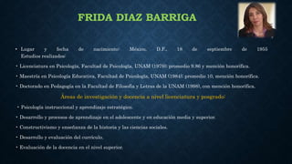 FRIDA DIAZ BARRIGA
• Lugar y fecha de nacimiento: México, D.F., 18 de septiembre de 1955
Estudios realizados:
• Licenciatura en Psicología, Facultad de Psicología, UNAM (1979); promedio 9.86 y mención honorífica.
• Maestría en Psicología Educativa, Facultad de Psicología, UNAM (1984); promedio 10, mención honorífica.
• Doctorado en Pedagogía en la Facultad de Filosofía y Letras de la UNAM (1998), con mención honorífica.
Áreas de investigación y docencia a nivel licenciatura y posgrado:
• Psicología instruccional y aprendizaje estratégico.
• Desarrollo y procesos de aprendizaje en el adolescente y en educación media y superior.
• Constructivismo y enseñanza de la historia y las ciencias sociales.
• Desarrollo y evaluación del currículo.
• Evaluación de la docencia en el nivel superior.
 