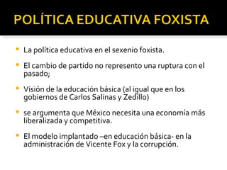 La política educativa en el sexenio foxista.  El cambio de partido no represento una ruptura con el pasado; Visión de la educación básica (al igual que en los gobiernos de Carlos Salinas y Zedillo)  se argumenta que México necesita una economía más liberalizada y competitiva. El modelo implantado –en educación básica- en la administración de Vicente Fox y la corrupción. 