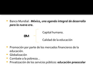 Banco Mundial:  México, una agenda integral de desarrollo para la nueva era. Capital humano. BM Calidad de la educación Promoción por parte de los mercados financieros de la educación. Globalización Combate a la pobreza… Privatización de los  servicios públicos:  educación preescolar 
