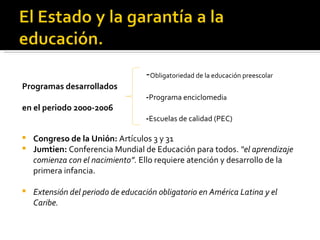- Obligatoriedad de la educación preescolar Programas desarrollados - Programa enciclomedi a en el periodo 2000-2006 - Escuelas de calidad (PEC) Congreso de la Unión:  Artículos 3 y 31 Jumtien:  Conferencia Mundial de Educación para todos.  “el aprendizaje comienza con el nacimiento”.  Ello requiere atención y desarrollo de la primera infancia. Extensión del periodo de educación obligatorio en América Latina y el Caribe.  