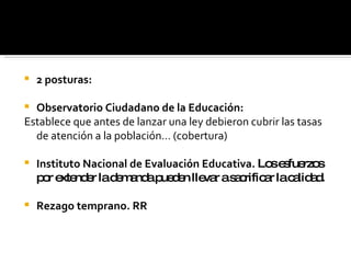 2 posturas: Observatorio Ciudadano de la Educación: Establece que antes de lanzar una ley debieron cubrir las tasas de atención a la población… (cobertura) Instituto Nacional de Evaluación Educativa.  Los esfuerzos por extender la demanda pueden llevar a sacrificar la calidad. Rezago temprano. RR 