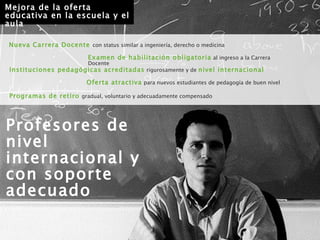 Profesores de nivel internacional y con soporte adecuado Instituciones pedagógicas acreditadas   rigurosamente y de   nivel internacional Oferta atractiva   para nuevos estudiantes de pedagogía de buen nivel Examen de habilitación obligatoria   al ingreso a la Carrera Docente Mejora de la oferta educativa en la escuela y el aula Nueva Carrera Docente   con status similar a ingeniería, derecho o medicina Programas de retiro   gradual, voluntario y adecuadamente compensado 