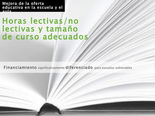 Horas lectivas/no lectivas y tamaño de curso adecuados Financiamiento  significativamente  diferenciado  para escuelas vulnerables Mejora de la oferta educativa en la escuela y el aula 