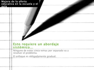 Esto requiere un abordaje sistémico…  Mejora de la oferta educativa en la escuela y el aula Ninguno de estos cinco temas por separado va a resolver el problema.  El enfoque es obligadamente gradual. 