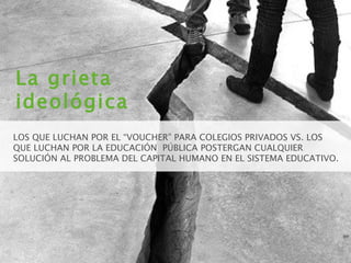 La grieta ideológica LOS QUE LUCHAN POR EL “VOUCHER” PARA COLEGIOS PRIVADOS VS. LOS QUE LUCHAN POR LA EDUCACIÓN  PÚBLICA POSTERGAN CUALQUIER SOLUCIÓN AL PROBLEMA DEL CAPITAL HUMANO EN EL SISTEMA EDUCATIVO. 
