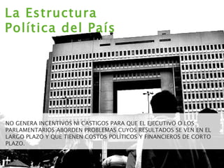 NO GENERA INCENTIVOS NI CASTIGOS PARA QUE EL EJECUTIVO O LOS PARLAMENTARIOS ABORDEN PROBLEMAS CUYOS RESULTADOS SE VEN EN EL LARGO PLAZO Y QUE TIENEN COSTOS POLÍTICOS Y FINANCIEROS DE CORTO PLAZO. La Estructura Política del País 