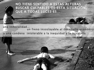 una inmoralidad…  NO TIENE SENTIDO A ESTAS ALTURAS BUSCAR CULPABLES DE ESTA SITUACIÓN, QUE A TODAS LUCES ES…  un freno insoslayable al desarrollo económico…  y una condena  intolerable a la inequidad y la injusticia social. 