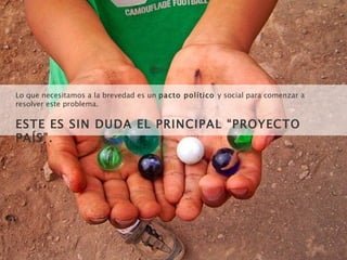 Lo que necesitamos a la brevedad es un  pacto político  y social para comenzar a resolver este problema.  ESTE ES SIN DUDA EL PRINCIPAL “PROYECTO PAÍS”. 