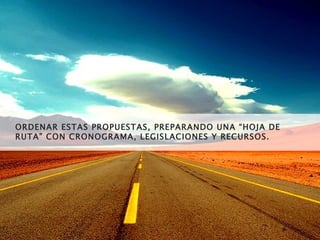 ORDENAR ESTAS PROPUESTAS, PREPARANDO UNA “HOJA DE RUTA” CON CRONOGRAMA, LEGISLACIONES Y RECURSOS. 