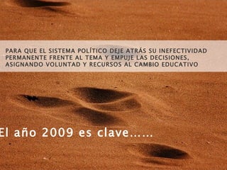 El año 2009 es clave…… PARA QUE EL SISTEMA POLÍTICO DEJE ATRÁS SU INEFECTIVIDAD PERMANENTE FRENTE AL TEMA Y EMPUJE LAS DECISIONES, ASIGNANDO VOLUNTAD Y RECURSOS AL CAMBIO EDUCATIVO 