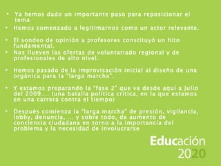 Ya hemos dado un importante paso para reposicionar el tema Hemos comenzado a legitimarnos como un actor relevante. El sondeo de opinión a profesores constituyó un hito fundamental. Nos llueven las ofertas de voluntariado regional y de profesionales de alto nivel. Hemos pasado de la improvisación inicial al diseño de una orgánica para la “larga marcha”. Y estamos preparando la “fase 2” que va desde aquí a Julio del 2009…. (una batalla política crítica, en la que estamos en una carrera contra el tiempo) Después comienza la “larga marcha” de presión, vigilancia, lobby, denuncia, … y sobre todo, de aumento de conciencia ciudadana en torno a la importancia del problema y la necesidad de involucrarse 