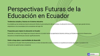 Perspectivas Futuras de la
Educación en Ecuador
Tendencias actuales y futuras en el sistema educativo
Es probable que las tendencias hacia la educación híbrida, la personalización del aprendizaje y la educación emocional y social sigan ganado terreno,
adaptándose a las necesidades de los estudiantes del siglo XXI.
Propuestas para mejorar la educación en Ecuador
Desarrollar un enfoque más integral que incluya la atención a la salud mental, la capacitación docente continua y el fortalecimiento de la infraestructura
educativa es fundamental para avanzar signiﬁcativamente.
Visión a largo plazo y oportunidades de desarrollo
La educación en Ecuador tiene el potencial de ser un motor de desarrollo social y económico si se potencia el acceso equitativo y se invierte en la
formación de capital humano competente.
 