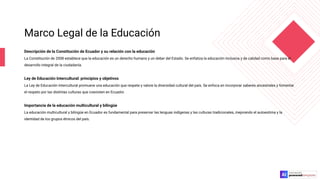 Marco Legal de la Educación
Descripción de la Constitución de Ecuador y su relación con la educación
La Constitución de 2008 establece que la educación es un derecho humano y un deber del Estado. Se enfatiza la educación inclusiva y de calidad como base para el
desarrollo integral de la ciudadanía.
Ley de Educación Intercultural: principios y objetivos
La Ley de Educación Intercultural promueve una educación que respete y valore la diversidad cultural del país. Se enfoca en incorporar saberes ancestrales y fomentar
el respeto por las distintas culturas que coexisten en Ecuador.
Importancia de la educación multicultural y bilingüe
La educación multicultural y bilingüe en Ecuador es fundamental para preservar las lenguas indígenas y las culturas tradicionales, mejorando el autoestima y la
identidad de los grupos étnicos del país.
 
