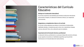 Características del Currículo
Educativo
Enfoque en la educación intercultural
El currículo ecuatoriano está diseñado para fomentar la educación intercultural,
promoviendo el respeto y la valoración de diversas culturas y sus respectivas
cosmovisiones.
Asignaturas y competencias clave en el currículo
El currículo incluye asignaturas que abarcan conocimientos fundamentales,
habilidades blandas y competencias para la vida, como matemáticas, lenguaje,
ciencias, educación física, arte y educación para la ciudadanía.
Importancia de la formación técnica y profesional
La educación técnica y profesional es crucial para el desarrollo económico del país,
ya que capacita a los jóvenes en habilidades especíﬁcas que les permiten
insertionarse en el mercado laboral de manera efectiva.
Photo by Kimberly Farmer on Unsplash
 
