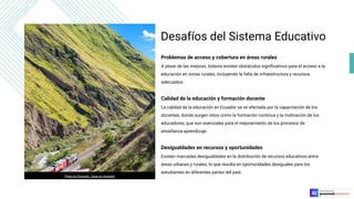 Desafíos del Sistema Educativo
Problemas de acceso y cobertura en áreas rurales
A pesar de las mejoras, todavía existen obstáculos signiﬁcativos para el acceso a la
educación en zonas rurales, incluyendo la falta de infraestructura y recursos
adecuados.
Calidad de la educación y formación docente
La calidad de la educación en Ecuador se ve afectada por la capacitación de los
docentes, donde surgen retos como la formación continua y la motivación de los
educadores, que son esenciales para el mejoramiento de los procesos de
enseñanza-aprendizaje.
Desigualdades en recursos y oportunidades
Existen marcadas desigualdades en la distribución de recursos educativos entre
áreas urbanas y rurales, lo que resulta en oportunidades desiguales para los
estudiantes en diferentes partes del país.
Photo by Fernando Tapia on Unsplash
 