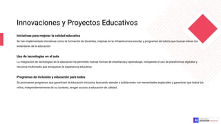 Innovaciones y Proyectos Educativos
Iniciativas para mejorar la calidad educativa
Se han implementado iniciativas como la formación de docentes, mejoras en la infraestructura escolar y programas de tutoría que buscan elevar los
estándares de la educación.
Uso de tecnologías en el aula
La integración de tecnologías en la educación ha permitido nuevas formas de enseñanza y aprendizaje, incluyendo el uso de plataformas digitales y
recursos multimedia que enriquecen la experiencia educativa.
Programas de inclusión y educación para todos
Se promueven programas que garantizan la educación inclusiva, buscando atender a poblaciones con necesidades especiales y garantizar que todos los
niños, independientemente de su contexto, tengan acceso a educación de calidad.
 