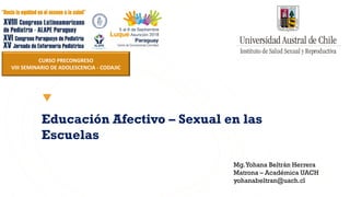 Educación Afectivo – Sexual en las
Escuelas
Mg.Yohana Beltrán Herrera
Matrona – Académica UACH
yohanabeltran@uach.cl
CURSO PRECONGRESO
VIII SEMINARIO DE ADOLESCENCIA - CODAJIC
 
