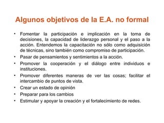 Algunos objetivos de la E.A. no formal Fomentar la participación e implicación en la toma de decisiones, la capacidad de liderazgo personal y el paso a la acción. Entendemos la capacitación no sólo como adquisición de técnicas, sino también como compromiso de participación.  Pasar de pensamientos y sentimientos a la acción.  Promover la cooperación y el diálogo entre individuos e instituciones.  Promover diferentes maneras de ver las cosas; facilitar el intercambio de puntos de vista.  Crear un estado de opinión  Preparar para los cambios  Estimular y apoyar la creación y el fortalecimiento de redes.  