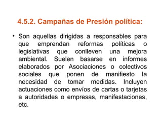 4.5.2.  Campañas de Presión política:   Son aquellas dirigidas a responsables para que emprendan reformas políticas o legislativas que conlleven una mejora ambiental. Suelen basarse en informes elaborados por Asociaciones o colectivos sociales que ponen de manifiesto la necesidad de tomar medidas. Incluyen actuaciones como envíos de cartas o tarjetas a autoridades o empresas, manifestaciones, etc. 