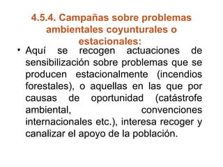 4.5.4.  Campañas sobre problemas ambientales coyunturales o estacionales:   Aquí se recogen actuaciones de sensibilización sobre problemas que se producen estacionalmente (incendios forestales), o aquellas en las que por causas de oportunidad (catástrofe ambiental, convenciones internacionales etc.), interesa recoger y canalizar el apoyo de la población.  