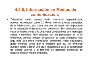 4.5.6.  Información en Medios de comunicación:   Televisión, radio, prensa diaria ­semanal­ especializada, nuevas tecnologías como CD Rom, Internet y otras autopistas de la información, etc. Cada vez con un papel más importante en la educación o deseducación ambiental. Son vehículos para llegar a mucha gente a la vez, y por consiguiente con mensajes cortos y sencillos. Muy copados por los periodistas es difícil encontrar, aunque existen, programas de corte ambiental con algo más que mera información ambiental. Poco trabajados, quizá muchas veces por lo costoso que es, sin embargo pueden llegar a tener una gran importancia para la transmisión de ciertos valores y el fomento de acciones concretas de respeto hacia el medio ambiente.  
