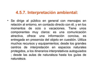 4.5.7.  Interpretación ambiental:   Se dirige al público en general con mensajes en relación al entorno, en contacto directo con él, y en los momentos de ocio o vacaciones. Tiene unos componentes muy claros: es una comunicación atractiva, ofrece una información concisa, es entregada en presencia del objeto en cuestión. Utiliza muchos recursos y equipamientos; desde los grandes centros de interpretación en espacios naturales protegidos, a los itinerarios interpretativos autoguiados ; desde las aulas de naturaleza hasta los guías de naturaleza. 